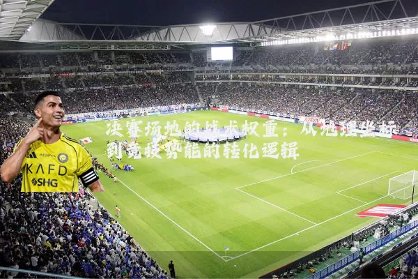 决赛场地的战术权重:从地理坐标到竞技势能的转化逻辑